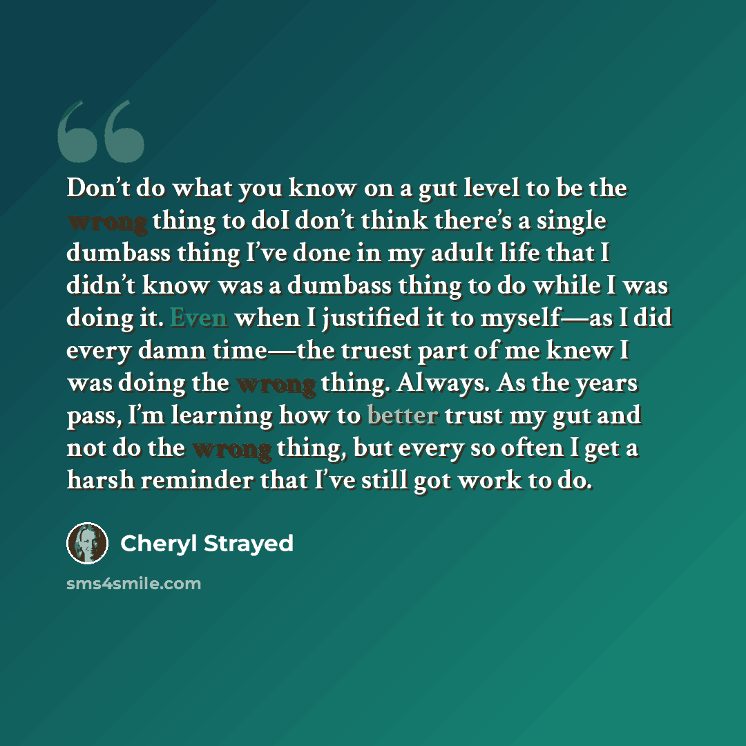 “Don’t do what you know on a gut level to be the wrong thing to doI don’t think there’s a single dumbass thing I’ve done in my adult life that I didn’t know was a dumbass thing to do while I was doing it. Even when I justified it to myself—as I did every damn time—the truest part of me knew I was…” quote by Cheryl Strayed