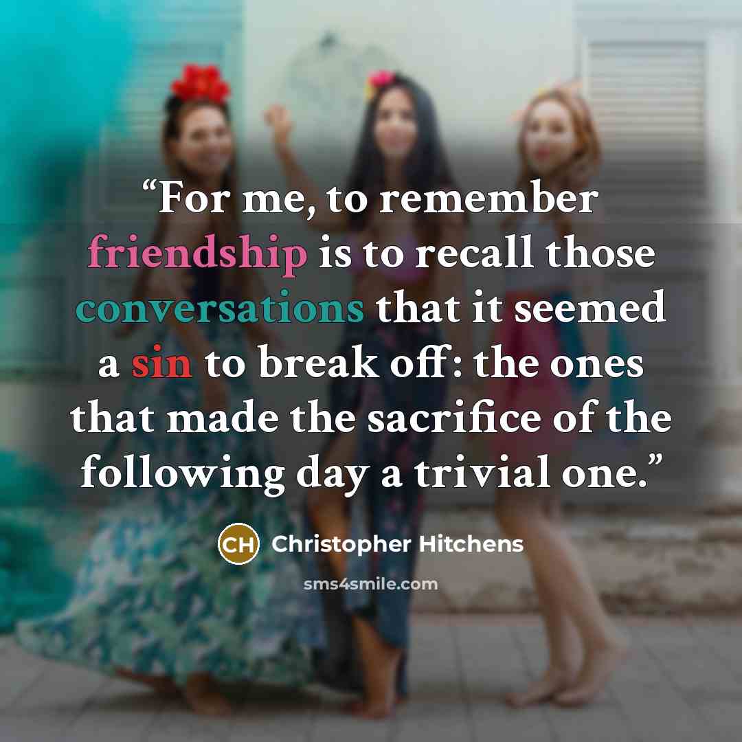 “For me, to remember friendship is to recall those conversations that it seemed a sin to break off: the ones that made the sacrifice of the following day a trivial one.” quote by Christopher Hitchens