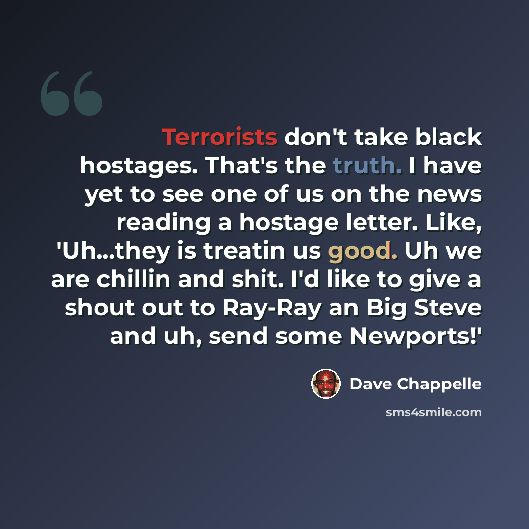 “Terrorists don't take black hostages. That's the truth. I have yet to see one of us on the news reading a hostage letter. Like, 'Uh...they is treatin us good. Uh we are chillin and shit. I'd like to give a shout out to Ray-Ray an Big Steve and uh, send some Newports!'” quote by Dave Chappelle