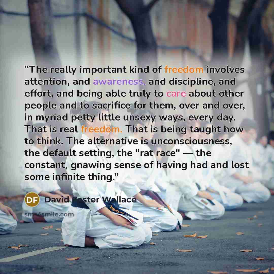 “The really important kind of freedom involves attention, and awareness, and discipline, and effort, and being able truly to care about other people and to sacrifice for them, over and over, in myriad petty little unsexy ways, every day. That is real freedom. That is being taught how to think. The…” quote by David Foster Wallace