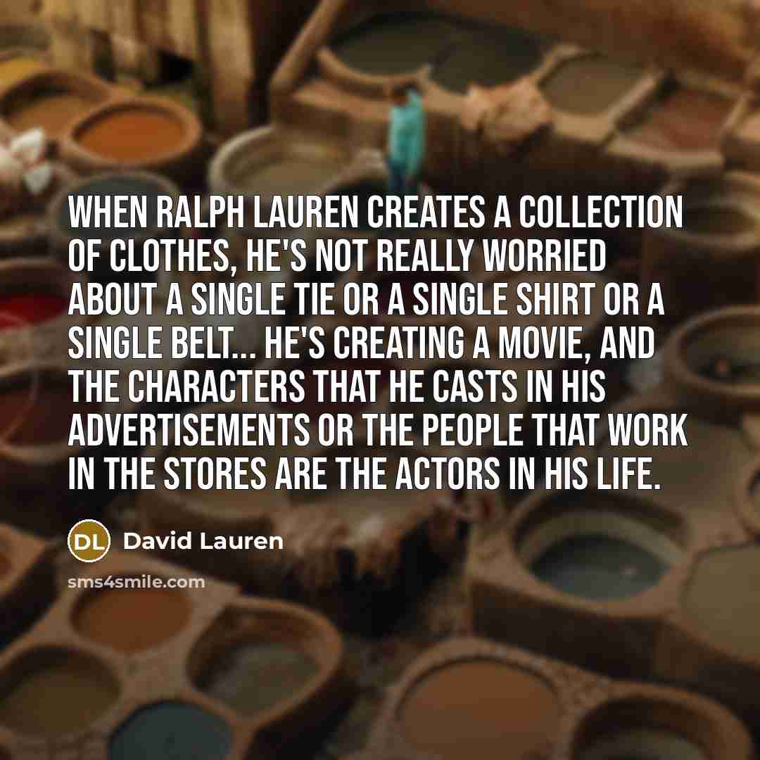 “When Ralph Lauren creates a collection of clothes, he's not really worried about a single tie or a single shirt or a single belt... he's creating a movie, and the characters that he casts in his advertisements or the people that work in the stores are the actors in his life.” quote by David Lauren