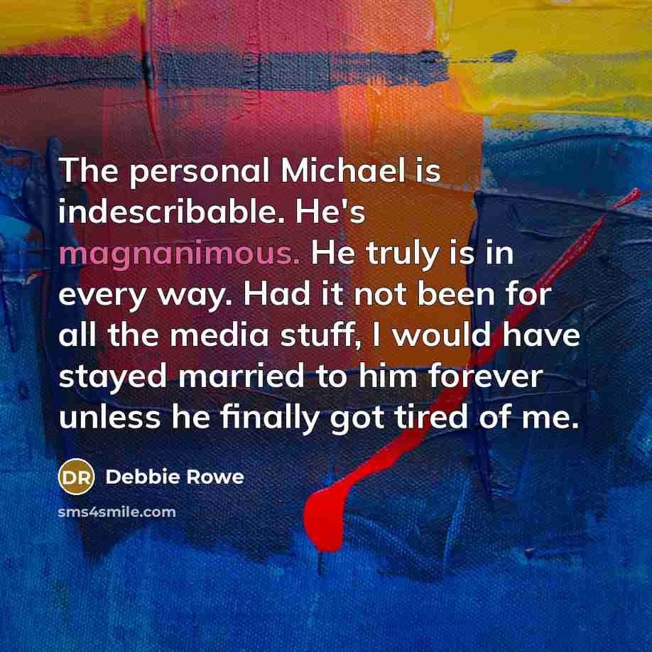 “The personal Michael is indescribable. He's magnanimous. He truly is in every way. Had it not been for all the media stuff, I would have stayed married to him forever unless he finally got tired of me.” quote by Debbie Rowe