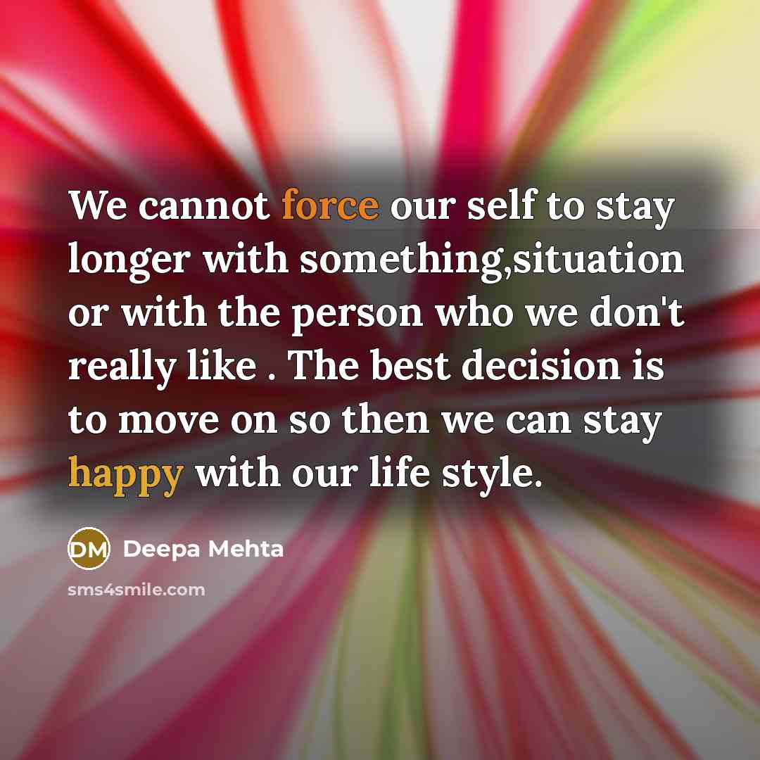 “We cannot force our self to stay longer with something,situation or with the person who we don't really like . The best decision is to move on so then we can stay happy with our life style.” quote by Deepa Mehta