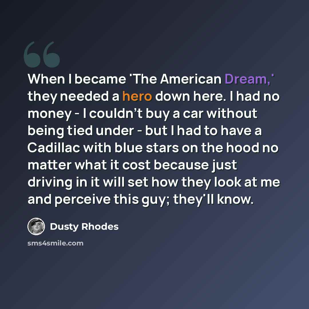 “When I became 'The American Dream,' they needed a hero down here. I had no money - I couldn't buy a car without being tied under - but I had to have a Cadillac with blue stars on the hood no matter what it cost because just driving in it will set how they look at me and perceive this guy; they'll…” quote by Dusty Rhodes