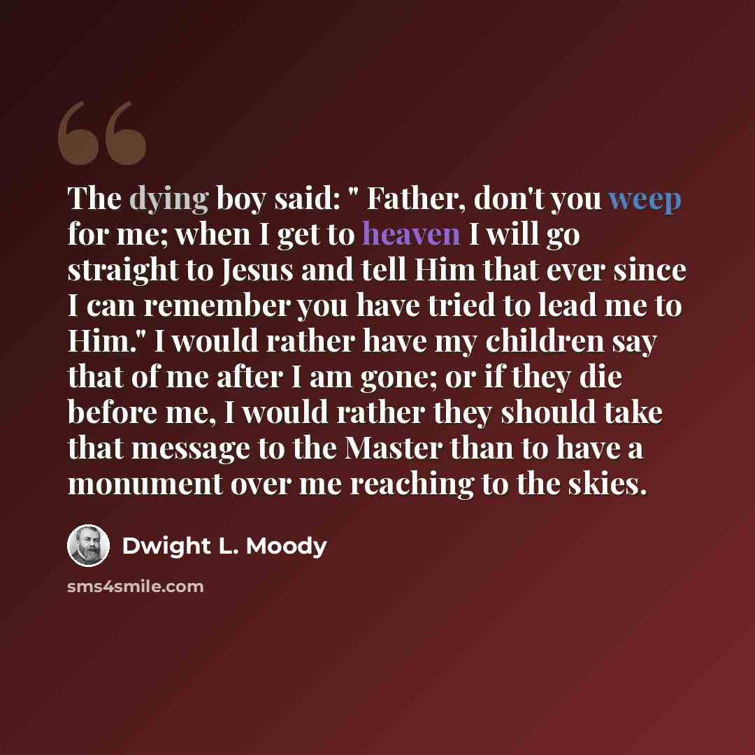 “The dying boy said: " Father, don't you weep for me; when I get to heaven I will go straight to Jesus and tell Him that ever since I can remember you have tried to lead me to Him." I would rather have my children say that of me after I am gone; or if they die before me, I would rather they should…” quote by Dwight L. Moody