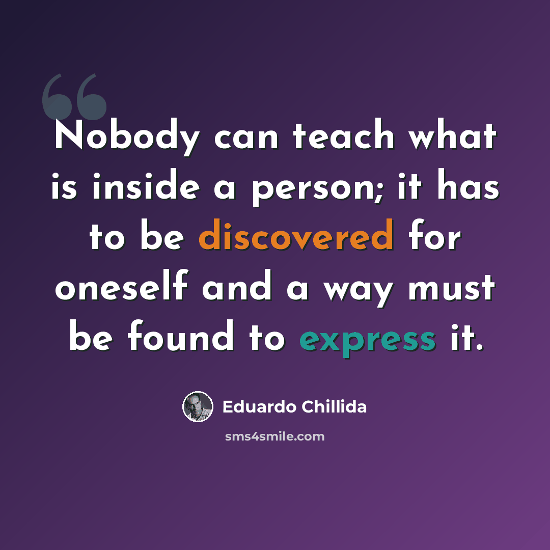 “Nobody can teach what is inside a person; it has to be discovered for oneself and a way must be found to express it.” quote by Eduardo Chillida