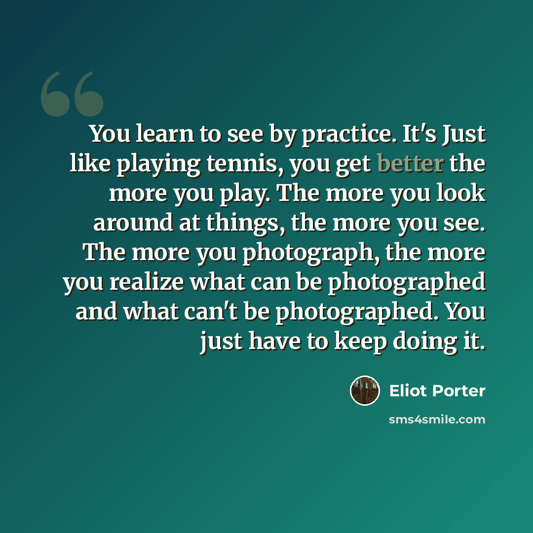 “You learn to see by practice. It's Just like playing tennis, you get better the more you play. The more you look around at things, the more you see. The more you photograph, the more you realize what can be photographed and what can't be photographed. You just have to keep doing it.” quote by Eliot Porter