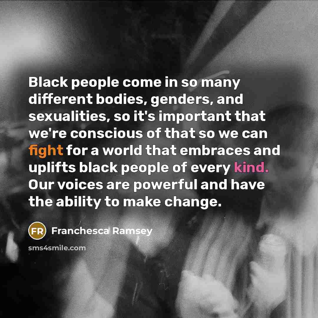 “Black people come in so many different bodies, genders, and sexualities, so it's important that we're conscious of that so we can fight for a world that embraces and uplifts black people of every kind. Our voices are powerful and have the ability to make change.” quote by Franchesca Ramsey