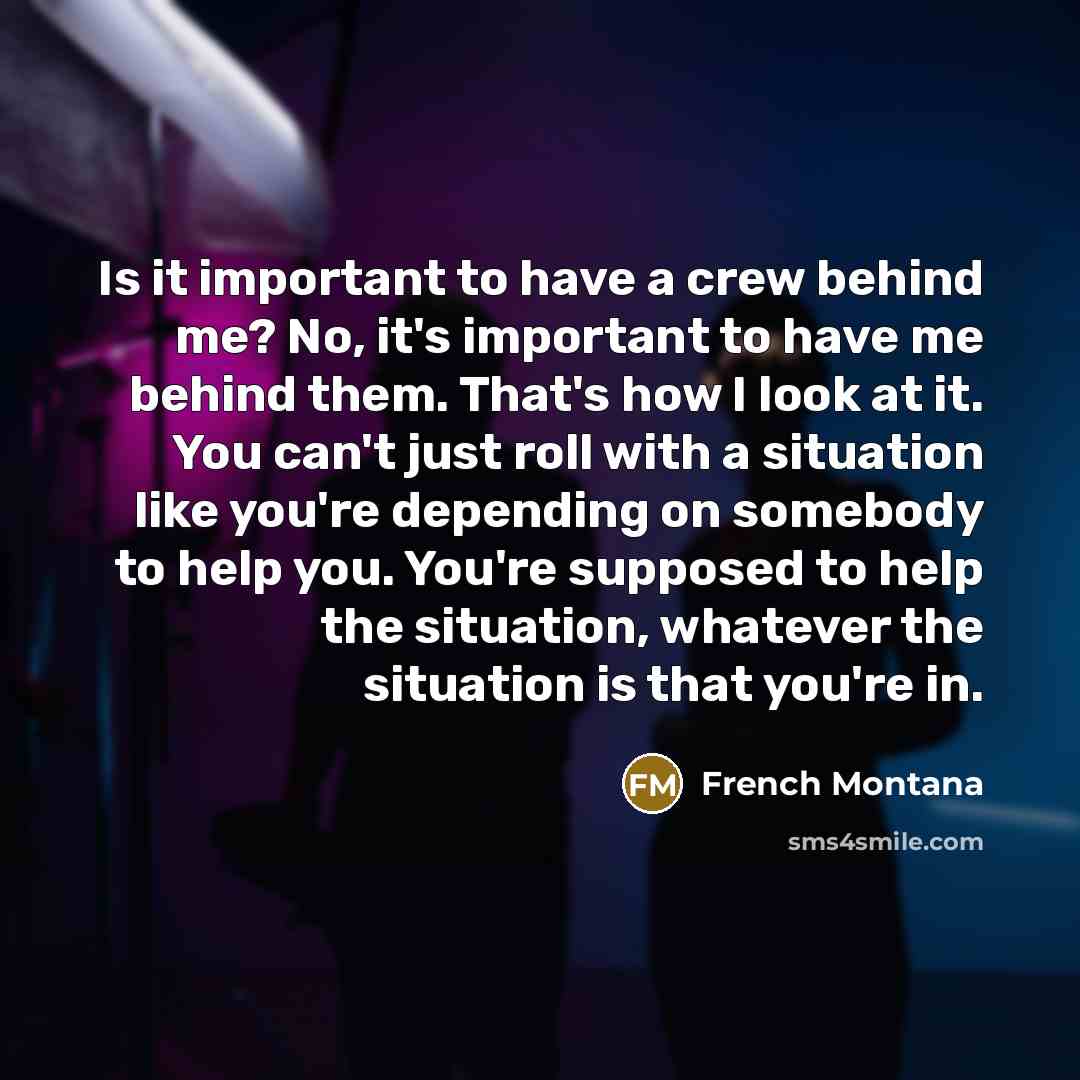 “Is it important to have a crew behind me? No, it's important to have me behind them. That's how I look at it. You can't just roll with a situation like you're depending on somebody to help you. You're supposed to help the situation, whatever the situation is that you're in.” quote by French Montana