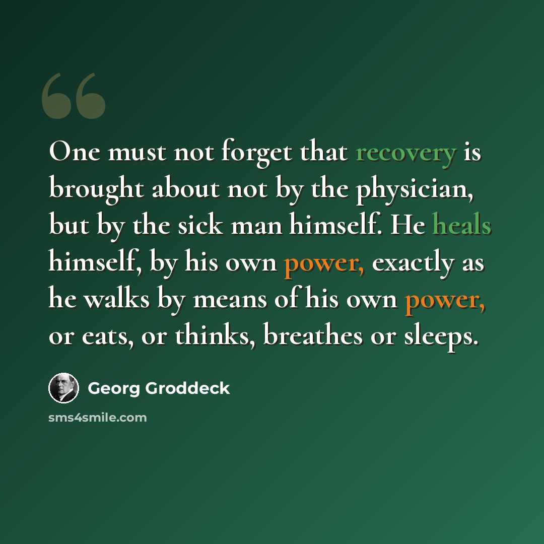 “One must not forget that recovery is brought about not by the physician, but by the sick man himself. He heals himself, by his own power, exactly as he walks by means of his own power, or eats, or thinks, breathes or sleeps.” quote by Georg Groddeck