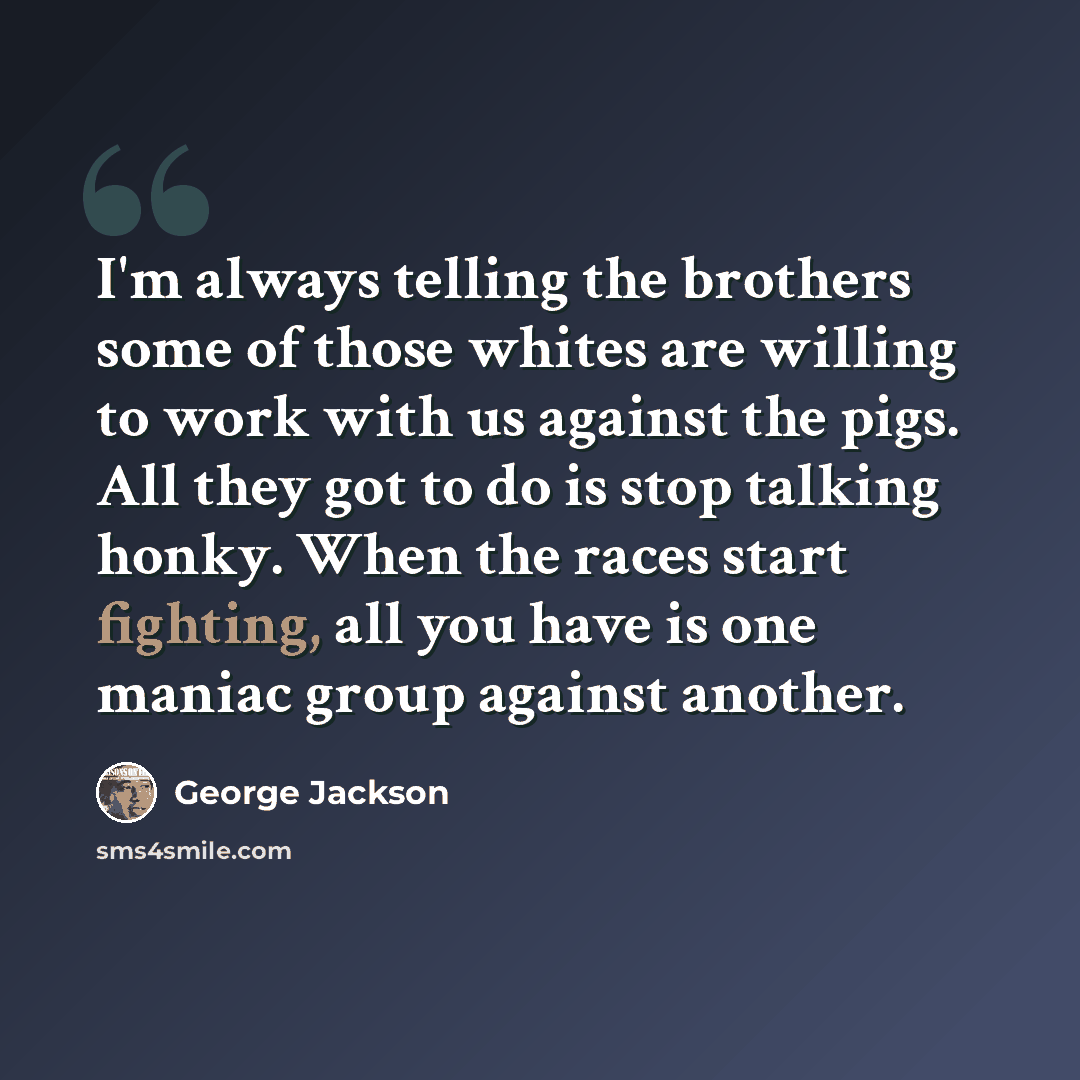 “I'm always telling the brothers some of those whites are willing to work with us against the pigs. All they got to do is stop talking honky. When the races start fighting, all you have is one maniac group against another.” quote by George Jackson