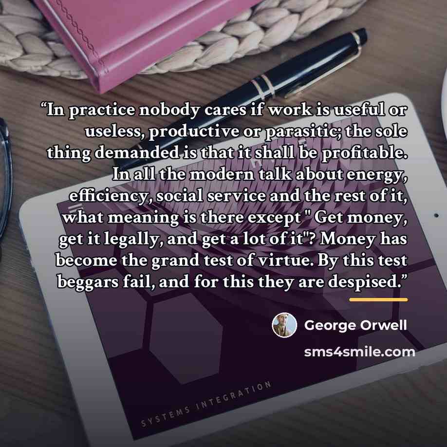 “In practice nobody cares if work is useful or useless, productive or parasitic; the sole thing demanded is that it shall be profitable. In all the modern talk about energy, efficiency, social service and the rest of it, what meaning is there except " Get money, get it legally, and get a lot of…” quote by George Orwell