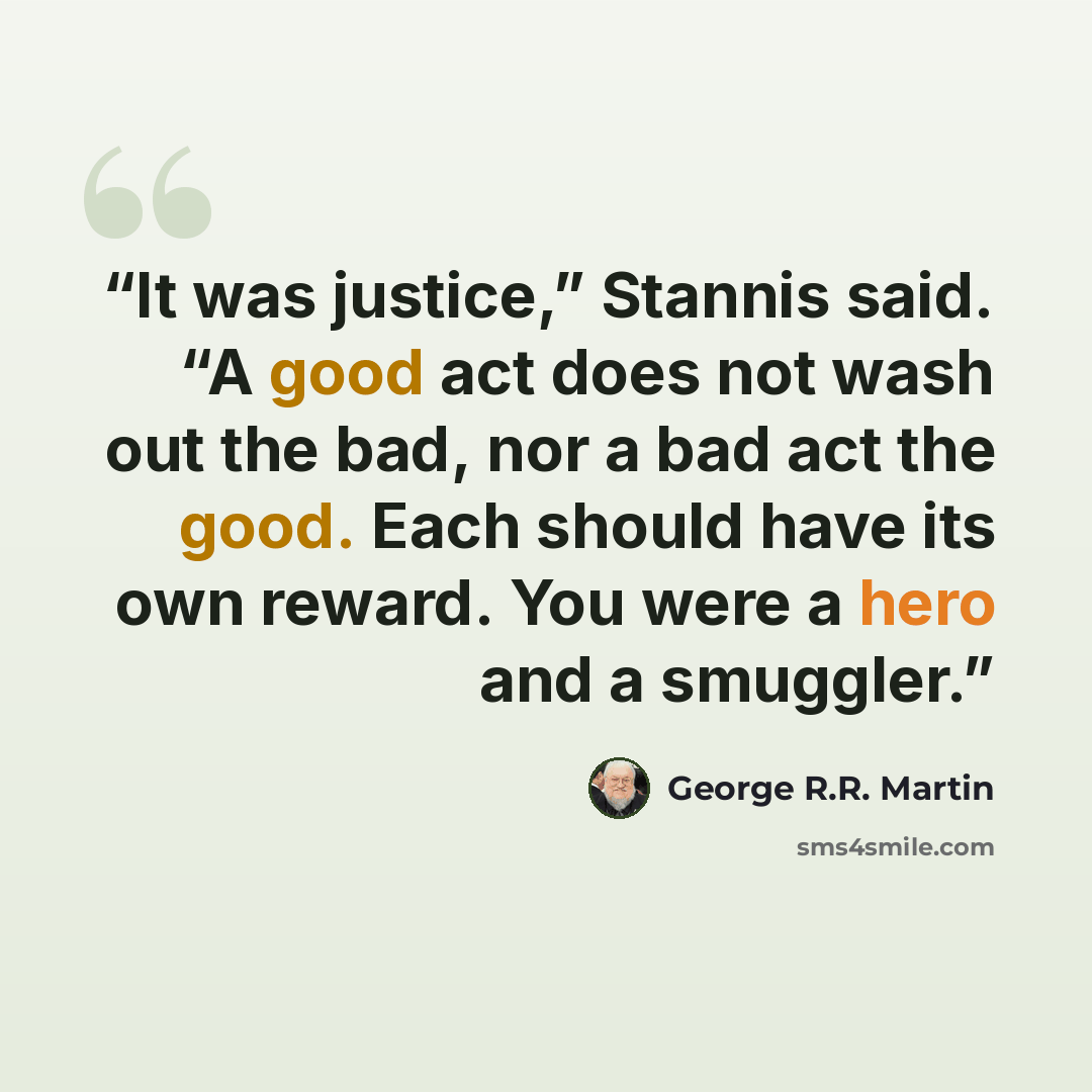 “It was justice,” Stannis said. “A good act does not wash out the bad, nor a bad act the good. Each should have its own reward. You were a hero and a smuggler.” quote by George R.R. Martin
