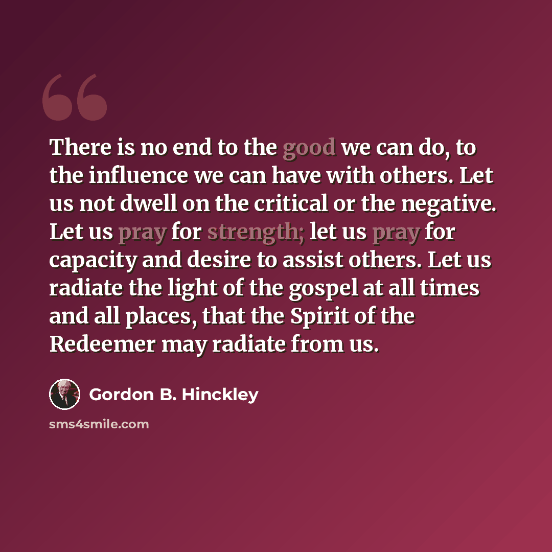 “There is no end to the good we can do, to the influence we can have with others. Let us not dwell on the critical or the negative. Let us pray for strength; let us pray for capacity and desire to assist others. Let us radiate the light of the gospel at all times and all places, that the Spirit of…” quote by Gordon B. Hinckley