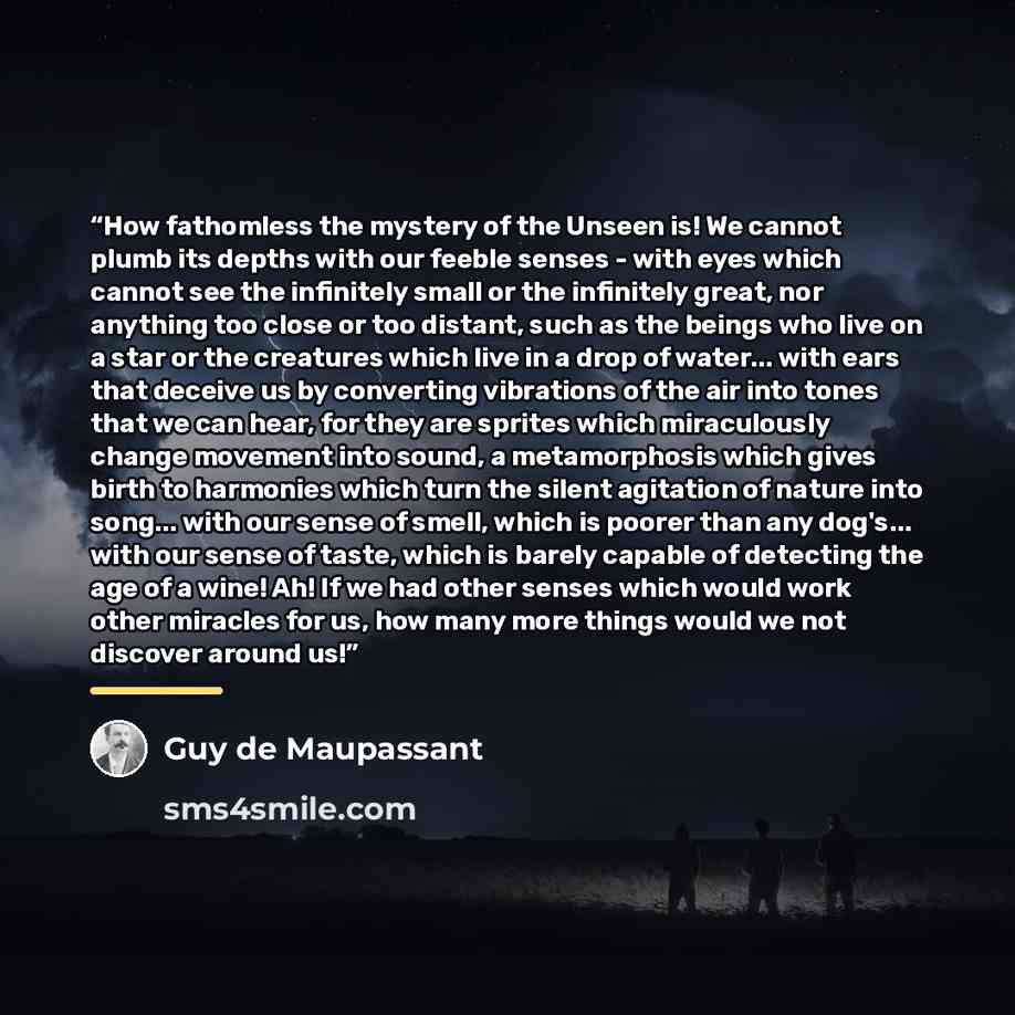 “How fathomless the mystery of the Unseen is! We cannot plumb its depths with our feeble senses - with eyes which cannot see the infinitely small or the infinitely great, nor anything too close or too distant, such as the beings who live on a star or the creatures which live in a drop of water…” quote by Guy de Maupassant