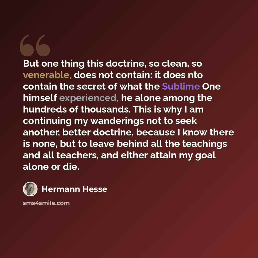 “But one thing this doctrine, so clean, so venerable, does not contain: it does nto contain the secret of what the Sublime One himself experienced, he alone among the hundreds of thousands. This is why I am continuing my wanderings not to seek another, better doctrine, because I know there is none…” quote by Hermann Hesse