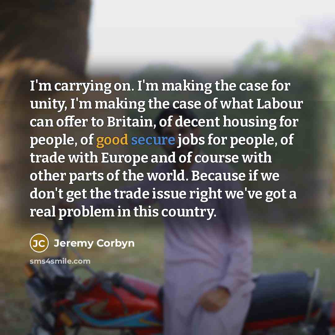 “I'm carrying on. I'm making the case for unity, I'm making the case of what Labour can offer to Britain, of decent housing for people, of good secure jobs for people, of trade with Europe and of course with other parts of the world. Because if we don't get the trade issue right we've got a real…” quote by Jeremy Corbyn