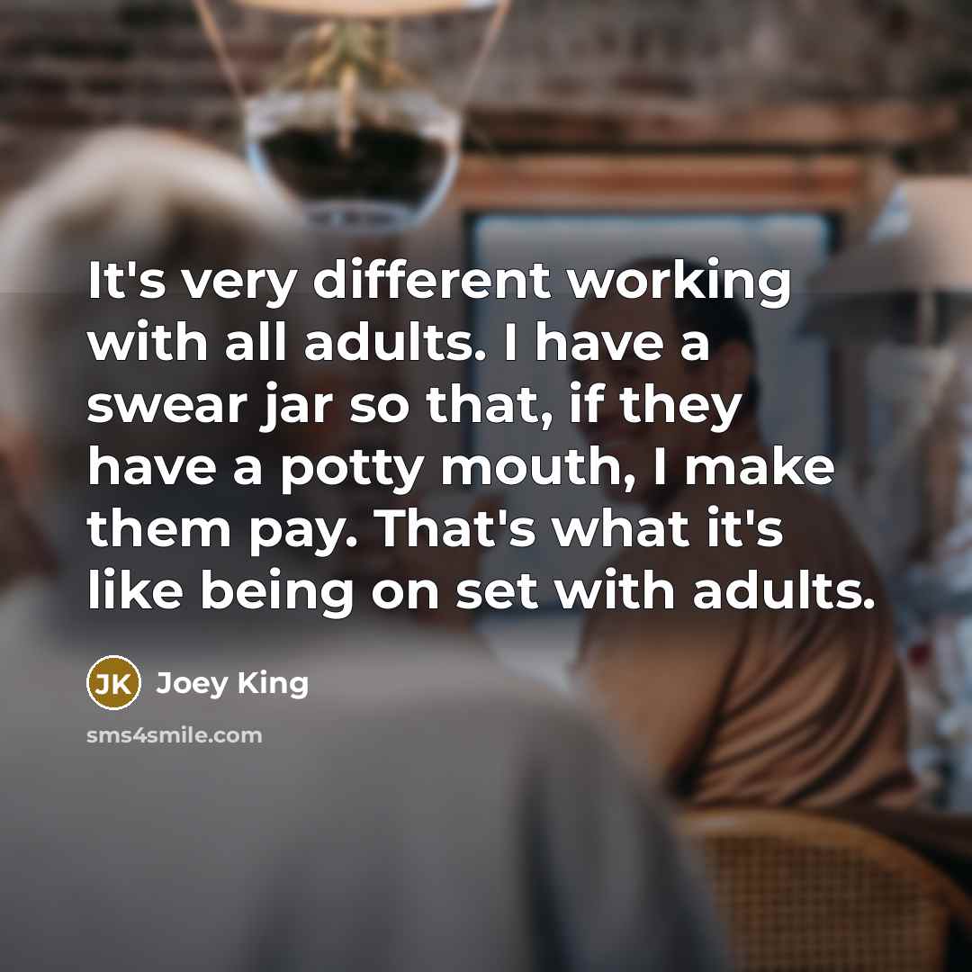 “It's very different working with all adults. I have a swear jar so that, if they have a potty mouth, I make them pay. That's what it's like being on set with adults.” quote by Joey King