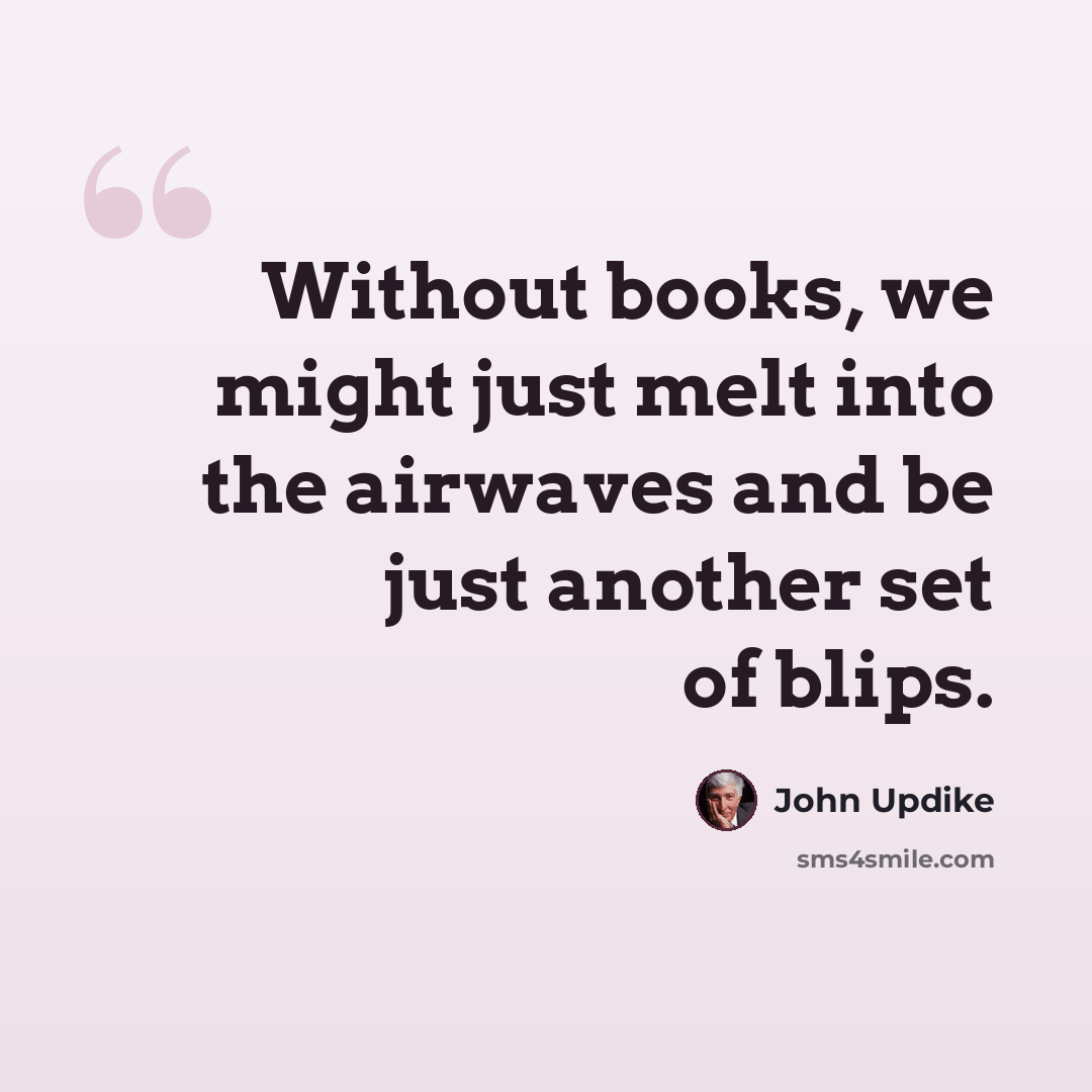 “Without books, we might just melt into the airwaves and be just another set of blips.” quote by John Updike