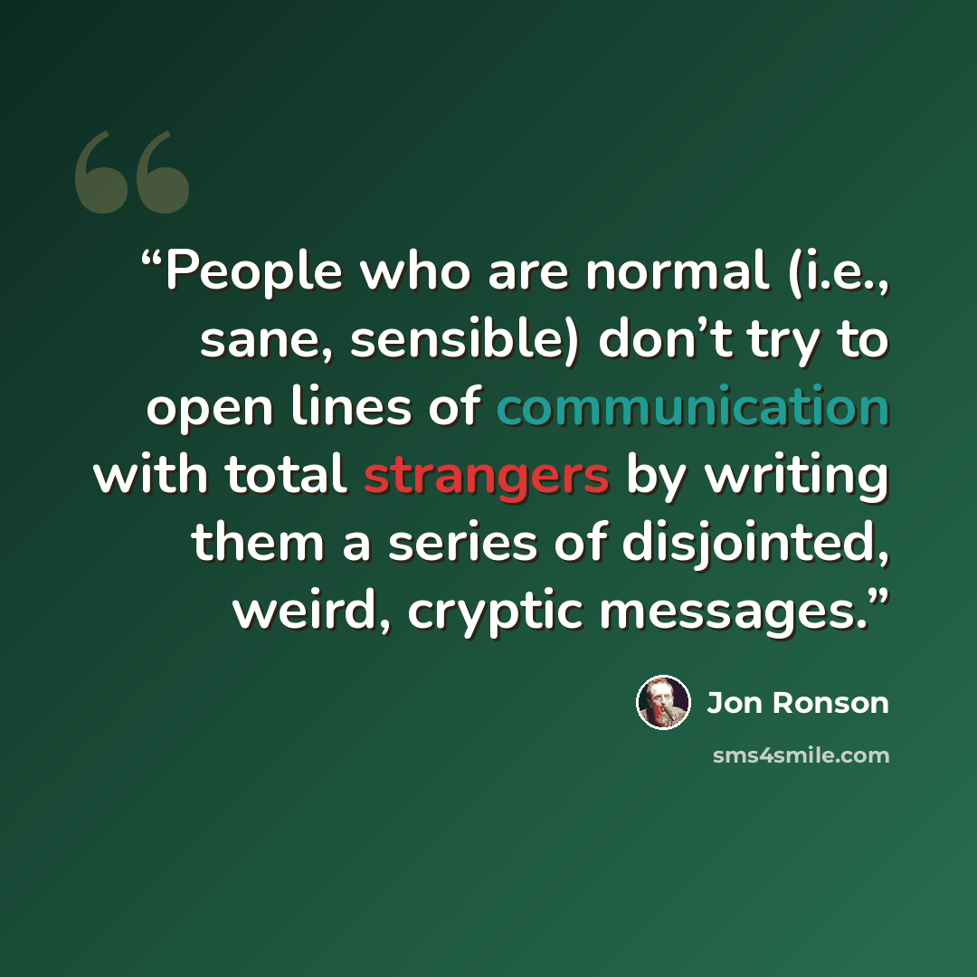 “People who are normal (i.e., sane, sensible) don’t try to open lines of communication with total strangers by writing them a series of disjointed, weird, cryptic messages.” quote by Jon Ronson
