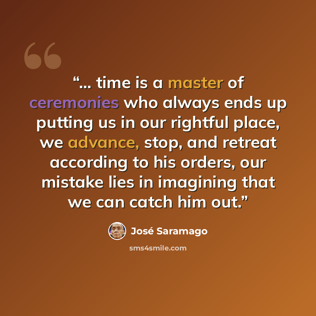 “... time is a master of ceremonies who always ends up putting us in our rightful place, we advance, stop, and retreat according to his orders, our mistake lies in imagining that we can catch him out.” quote by José Saramago