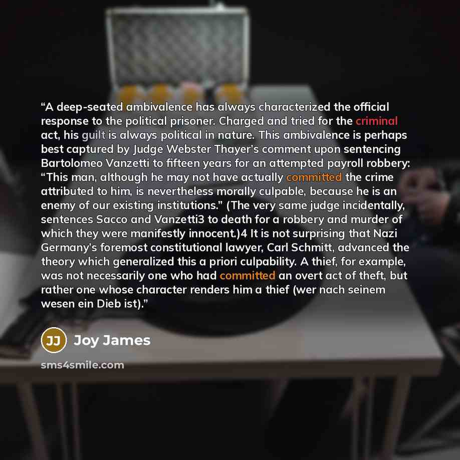 “A deep-seated ambivalence has always characterized the official response to the political prisoner. Charged and tried for the criminal act, his guilt is always political in nature. This ambivalence is perhaps best captured by Judge Webster Thayer’s comment upon sentencing Bartolomeo Vanzetti to…” quote by Joy James