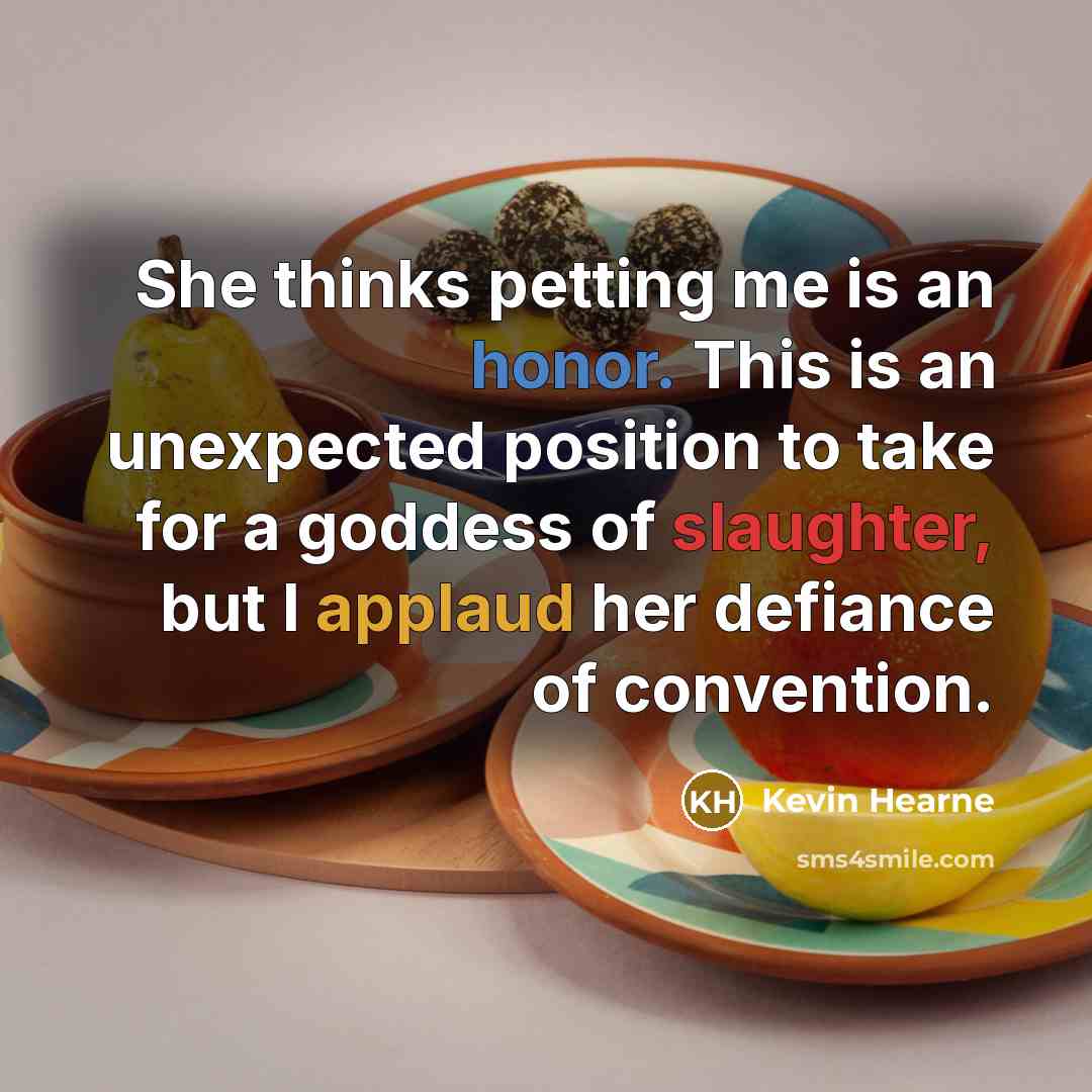 “She thinks petting me is an honor. This is an unexpected position to take for a goddess of slaughter, but I applaud her defiance of convention.” quote by Kevin Hearne
