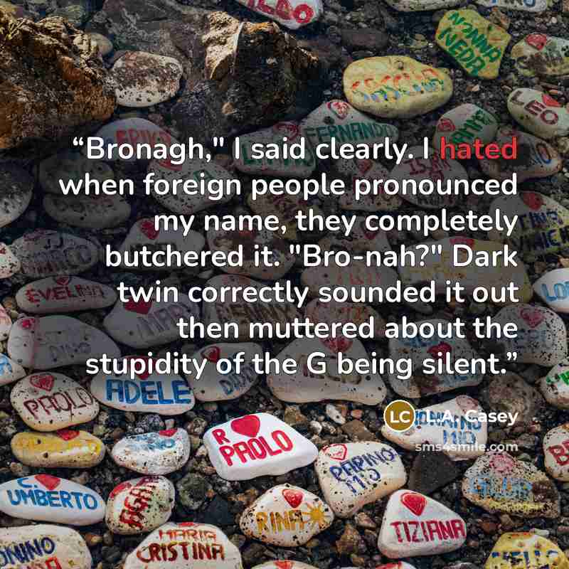 “Bronagh," I said clearly. I hated when foreign people pronounced my name, they completely butchered it. "Bro-nah?" Dark twin correctly sounded it out then muttered about the stupidity of the G being silent.” quote by L.A. Casey