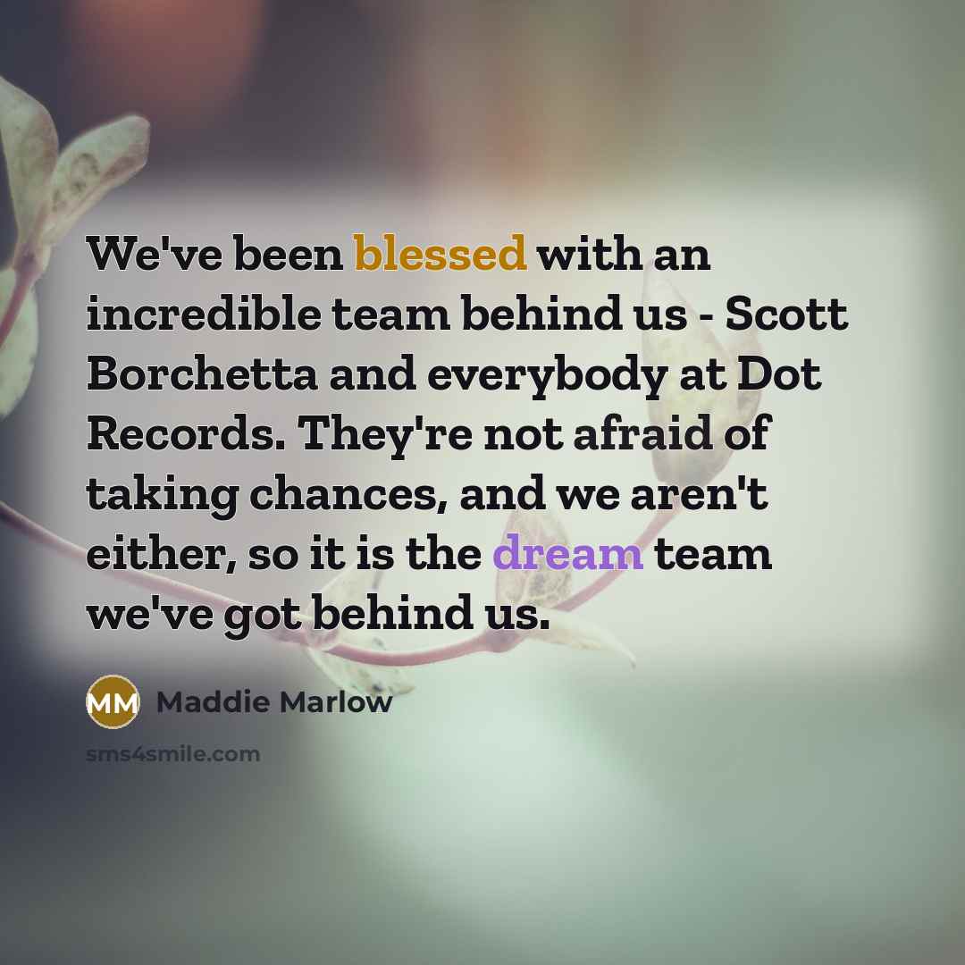 “We've been blessed with an incredible team behind us - Scott Borchetta and everybody at Dot Records. They're not afraid of taking chances, and we aren't either, so it is the dream team we've got behind us.” quote by Maddie Marlow
