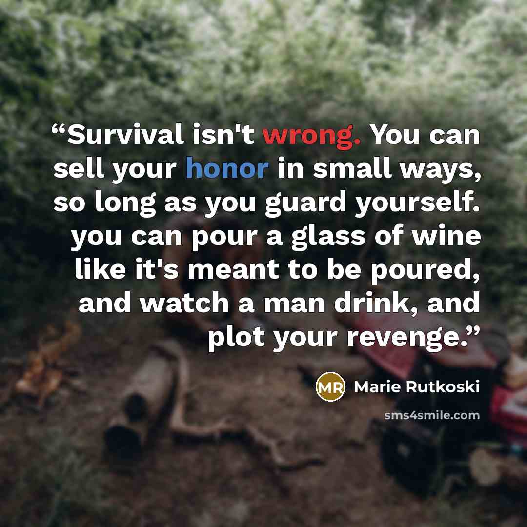 “Survival isn't wrong. You can sell your honor in small ways, so long as you guard yourself. you can pour a glass of wine like it's meant to be poured, and watch a man drink, and plot your revenge.” quote by Marie Rutkoski