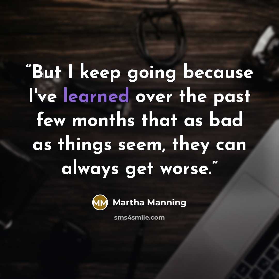 “But I keep going because I've learned over the past few months that as bad as things seem, they can always get worse.” quote by Martha Manning