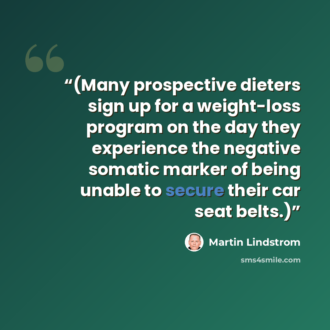 “(Many prospective dieters sign up for a weight-loss program on the day they experience the negative somatic marker of being unable to secure their car seat belts.)” quote by Martin Lindstrom
