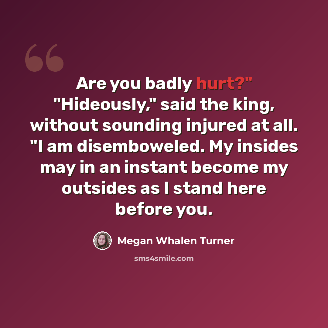 “Are you badly hurt?" "Hideously," said the king, without sounding injured at all. "I am disemboweled. My insides may in an instant become my outsides as I stand here before you.” quote by Megan Whalen Turner