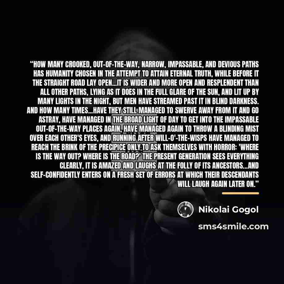 “How many crooked, out-of-the-way, narrow, impassable, and devious paths has humanity chosen in the attempt to attain eternal truth, while before it the straight road lay open...It is wider and more open and resplendent than all other paths, lying as it does in the full glare of the sun, and lit up…” quote by Nikolai Gogol