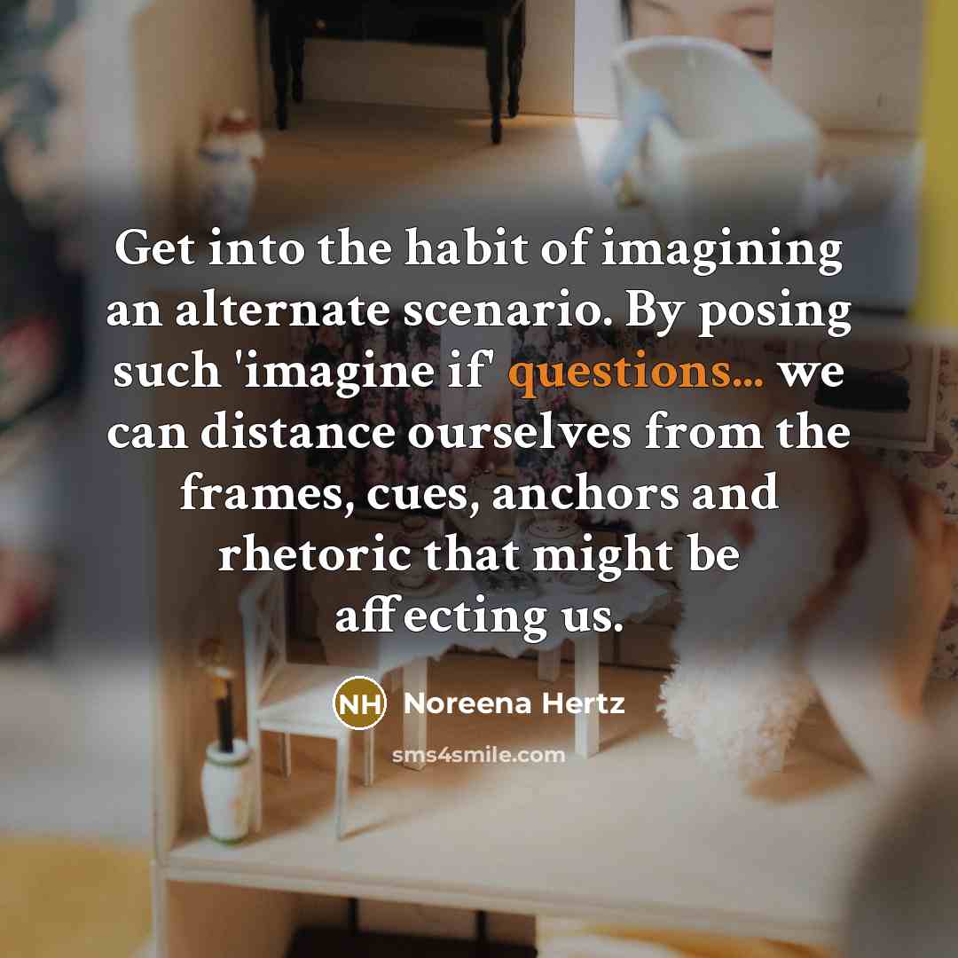 “Get into the habit of imagining an alternate scenario. By posing such 'imagine if' questions... we can distance ourselves from the frames, cues, anchors and rhetoric that might be affecting us.” quote by Noreena Hertz
