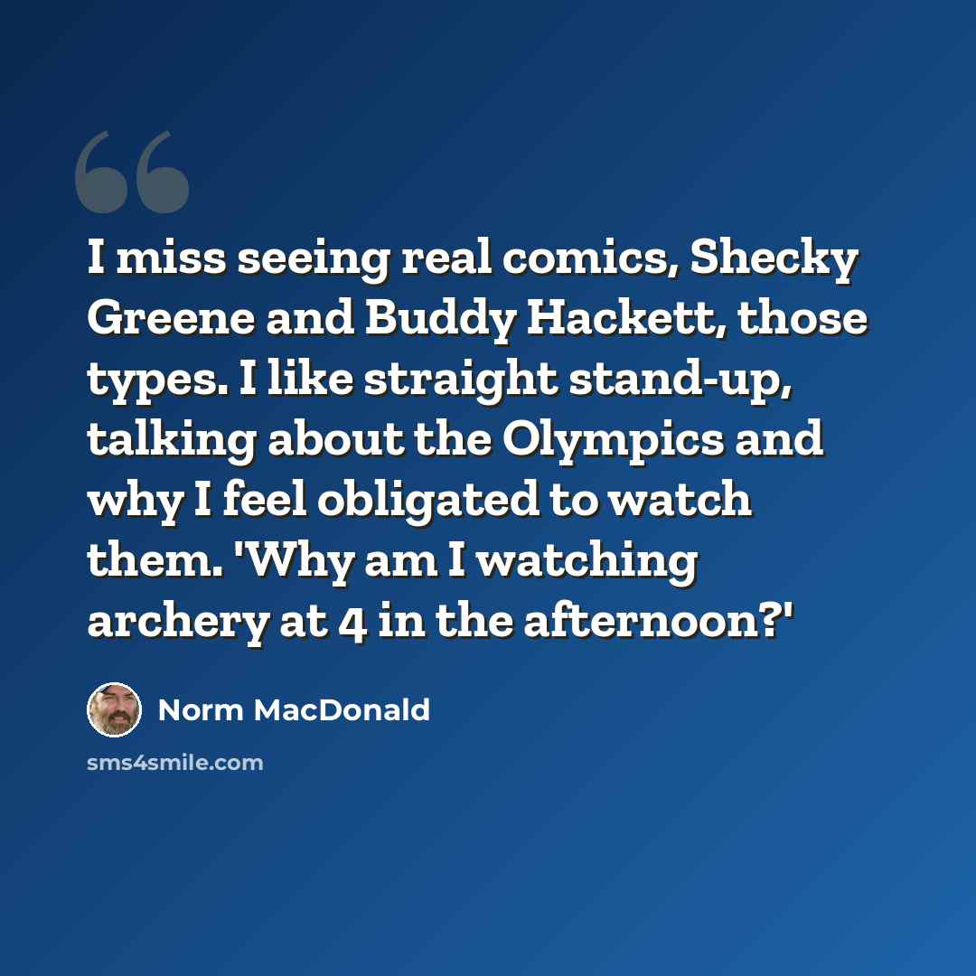 “I miss seeing real comics, Shecky Greene and Buddy Hackett, those types. I like straight stand-up, talking about the Olympics and why I feel obligated to watch them. 'Why am I watching archery at 4 in the afternoon?'” quote by Norm MacDonald