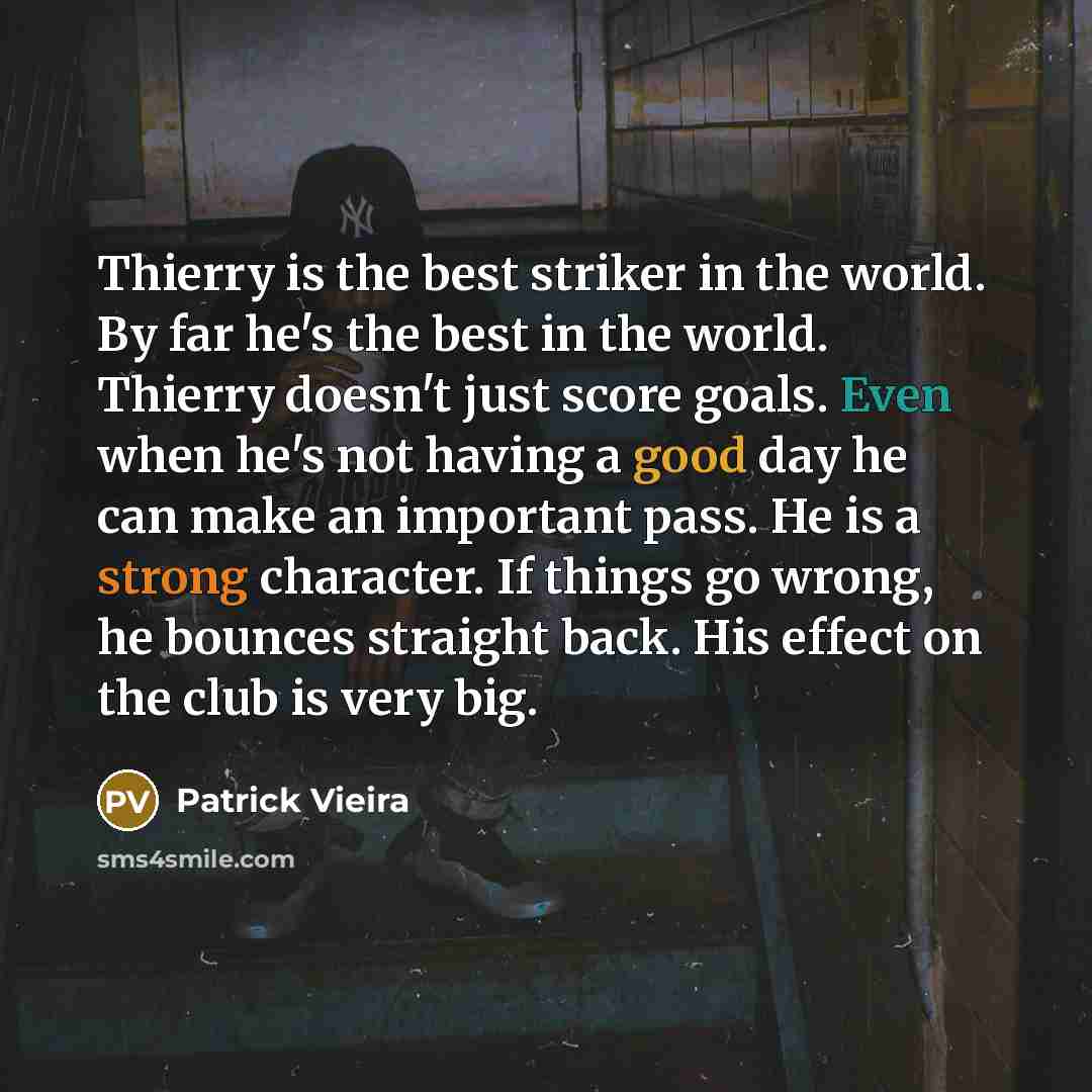 “Thierry is the best striker in the world. By far he's the best in the world. Thierry doesn't just score goals. Even when he's not having a good day he can make an important pass. He is a strong character. If things go wrong, he bounces straight back. His effect on the club is very big.” quote by Patrick Vieira