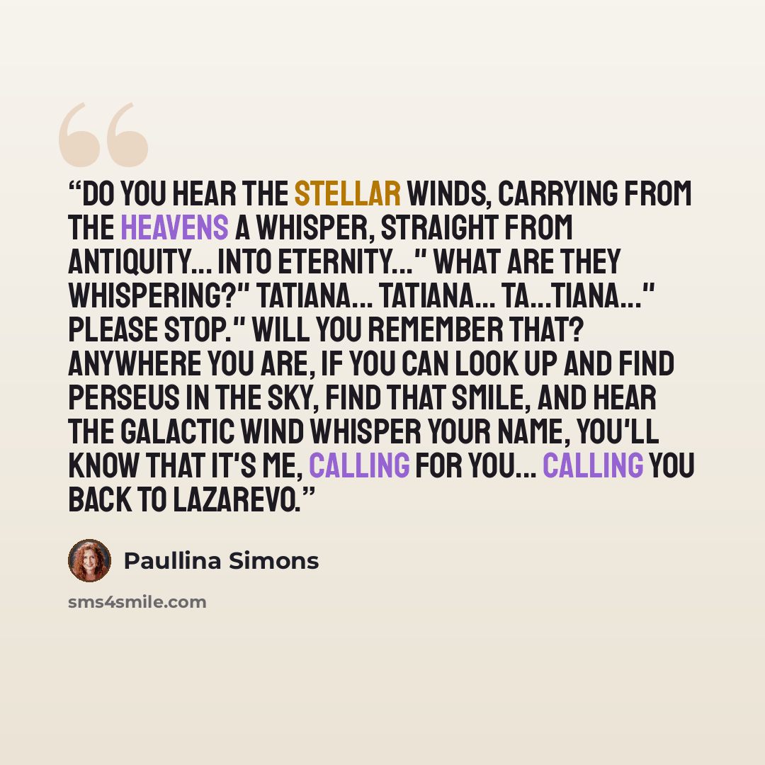 “Do you hear the stellar winds, carrying from the heavens a whisper, straight from antiquity... into eternity..." What are they whispering?" Tatiana... Tatiana... Ta...tiana..." Please stop." Will you remember that? Anywhere you are, if you can look up and find Perseus in the sky, find that smile…” quote by Paullina Simons