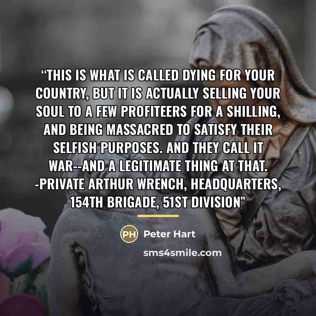 “This is what is called dying for your country, but it is actually selling your soul to a few profiteers for a shilling, and being massacred to satisfy their selfish purposes. And they call it WAR--and a legitimate thing at that. -Private Arthur Wrench, Headquarters, 154th Brigade, 51st Division” quote by Peter Hart