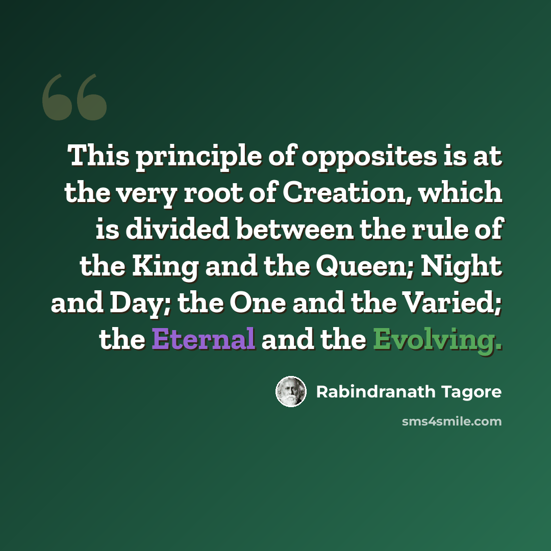 “This principle of opposites is at the very root of Creation, which is divided between the rule of the King and the Queen; Night and Day; the One and the Varied; the Eternal and the Evolving.” quote by Rabindranath Tagore