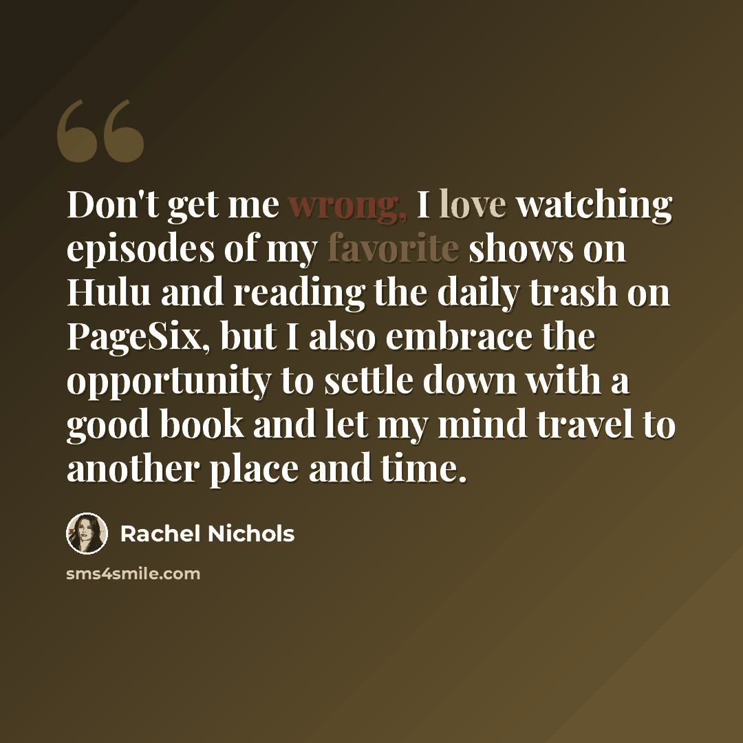 “Don't get me wrong, I love watching episodes of my favorite shows on Hulu and reading the daily trash on PageSix, but I also embrace the opportunity to settle down with a good book and let my mind travel to another place and time.” quote by Rachel Nichols