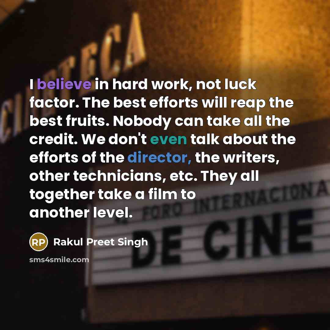 “I believe in hard work, not luck factor. The best efforts will reap the best fruits. Nobody can take all the credit. We don't even talk about the efforts of the director, the writers, other technicians, etc. They all together take a film to another level.” quote by Rakul Preet Singh