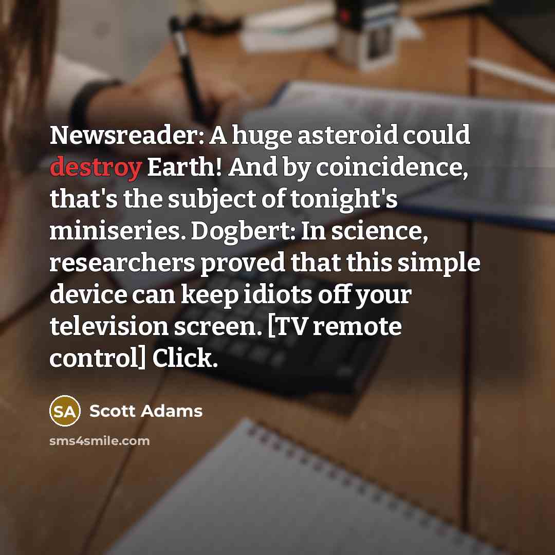 “Newsreader: A huge asteroid could destroy Earth! And by coincidence, that's the subject of tonight's miniseries. Dogbert: In science, researchers proved that this simple device can keep idiots off your television screen. [TV remote control] Click.” quote by Scott Adams