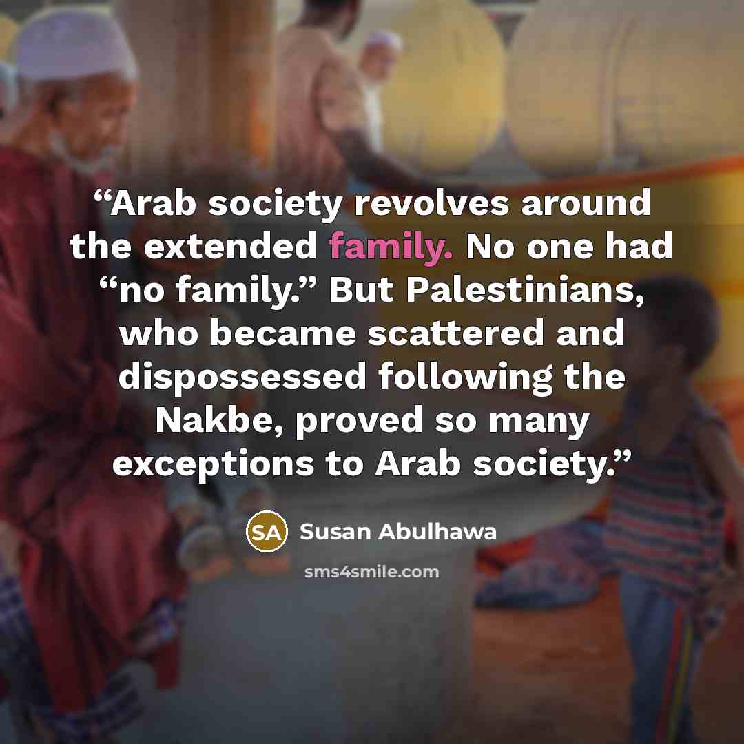 “Arab society revolves around the extended family. No one had “no family.” But Palestinians, who became scattered and dispossessed following the Nakbe, proved so many exceptions to Arab society.” quote by Susan Abulhawa