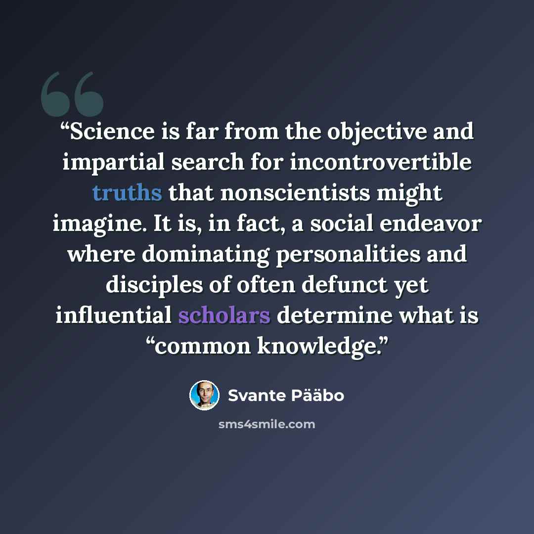 “Science is far from the objective and impartial search for incontrovertible truths that nonscientists might imagine. It is, in fact, a social endeavor where dominating personalities and disciples of often defunct yet influential scholars determine what is “common knowledge.” quote by Svante Pääbo