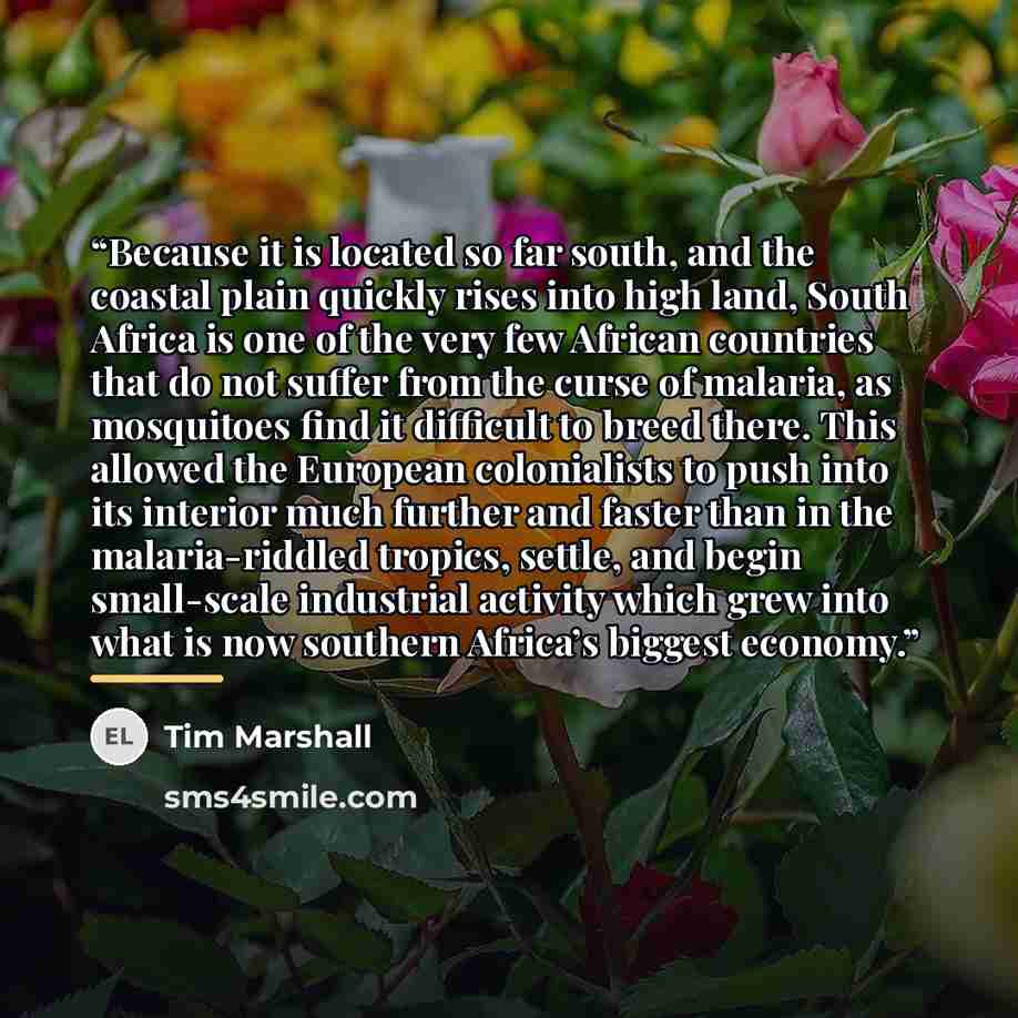 “Because it is located so far south, and the coastal plain quickly rises into high land, South Africa is one of the very few African countries that do not suffer from the curse of malaria, as mosquitoes find it difficult to breed there. This allowed the European colonialists to push into its…” quote by Tim Marshall