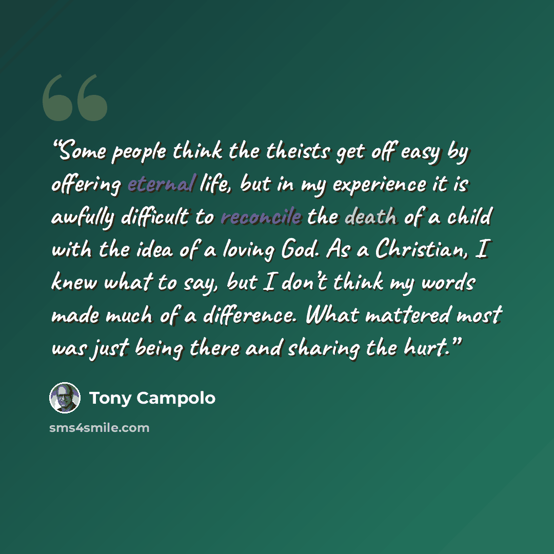 “Some people think the theists get off easy by offering eternal life, but in my experience it is awfully difficult to reconcile the death of a child with the idea of a loving God. As a Christian, I knew what to say, but I don’t think my words made much of a difference. What mattered most was just…” quote by Tony Campolo
