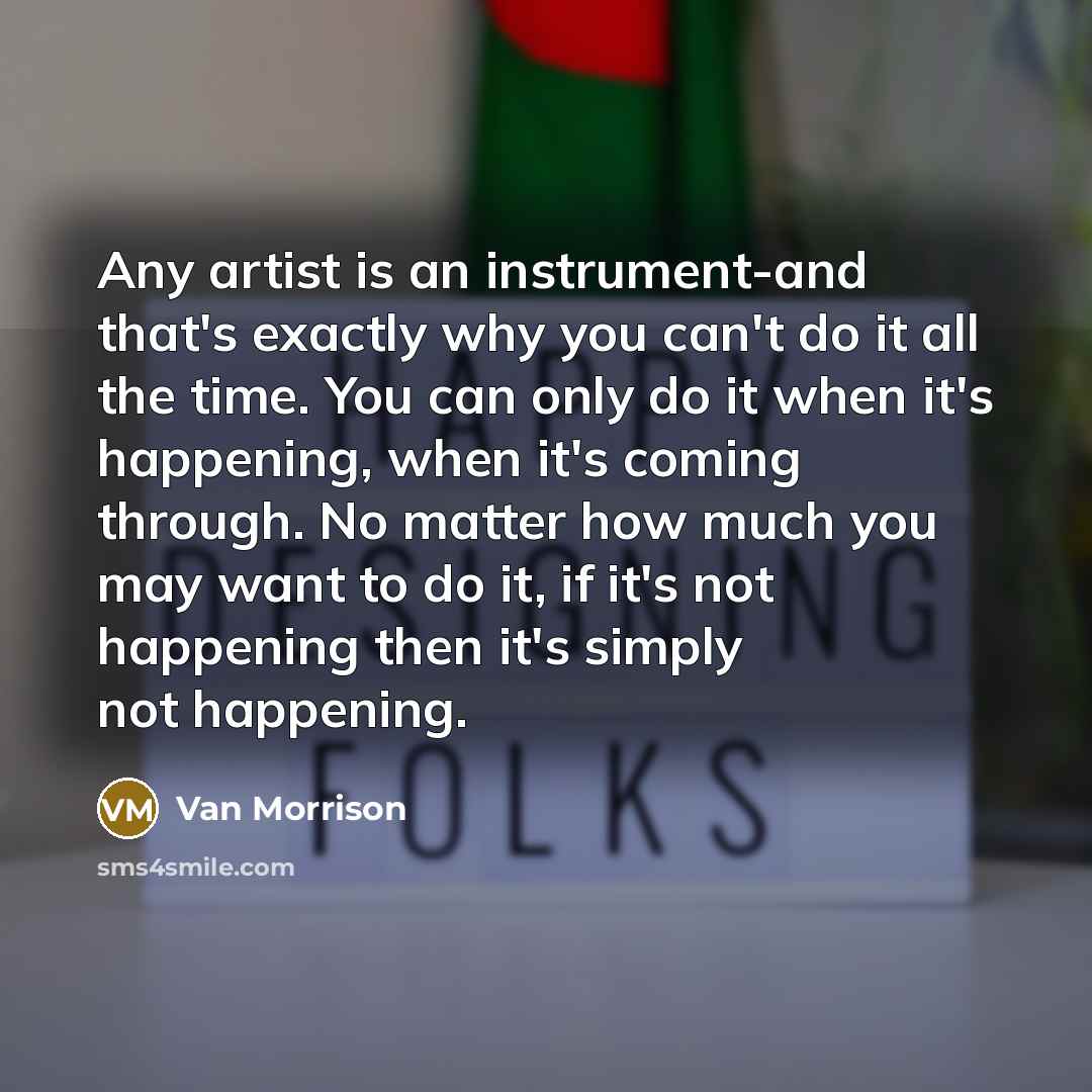 “Any artist is an instrument-and that's exactly why you can't do it all the time. You can only do it when it's happening, when it's coming through. No matter how much you may want to do it, if it's not happening then it's simply not happening.” quote by Van Morrison