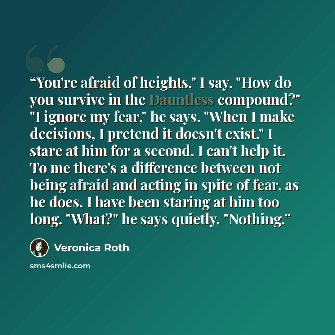 “You're afraid of heights," I say. "How do you survive in the Dauntless compound?" "I ignore my fear," he says. "When I make decisions, I pretend it doesn't exist." I stare at him for a second. I can't help it. To me there's a difference between not being afraid and acting in spite of fear, as he…” quote by Veronica Roth