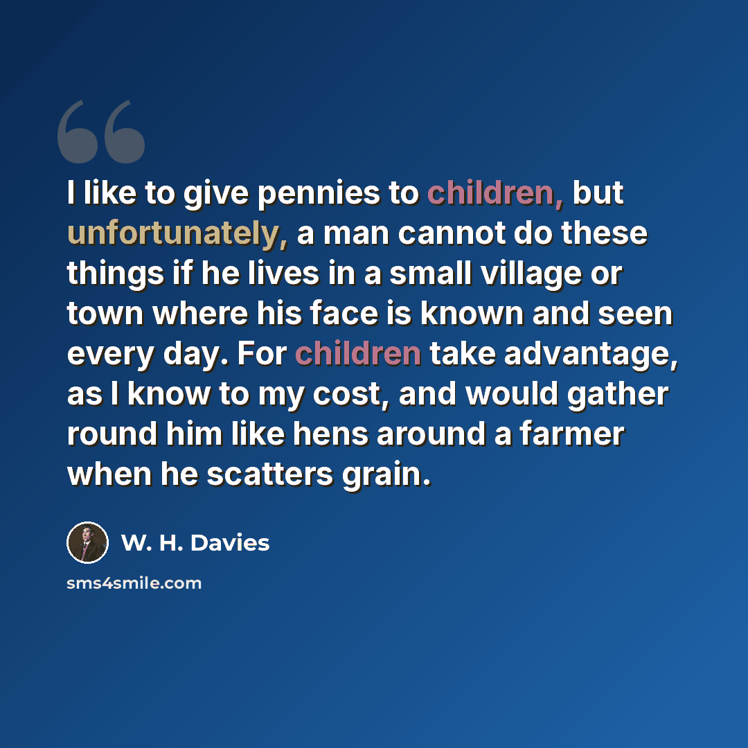 “I like to give pennies to children, but unfortunately, a man cannot do these things if he lives in a small village or town where his face is known and seen every day. For children take advantage, as I know to my cost, and would gather round him like hens around a farmer when he scatters grain.” quote by W. H. Davies